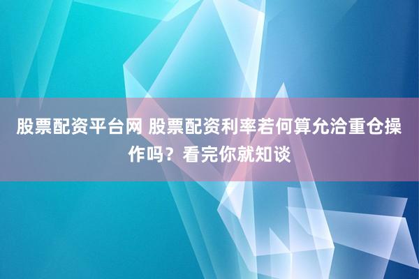 股票配资平台网 股票配资利率若何算允洽重仓操作吗？看完你就知谈