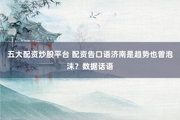 五大配资炒股平台 配资告口语济南是趋势也曾泡沫？数据话语