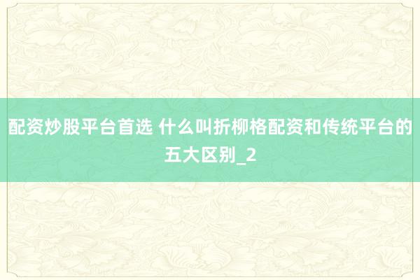 配资炒股平台首选 什么叫折柳格配资和传统平台的五大区别_2