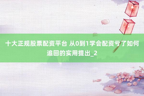 十大正规股票配资平台 从0到1学会配资亏了如何追回的实用提出_2