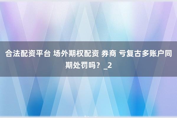 合法配资平台 场外期权配资 券商 亏复古多账户同期处罚吗？_2