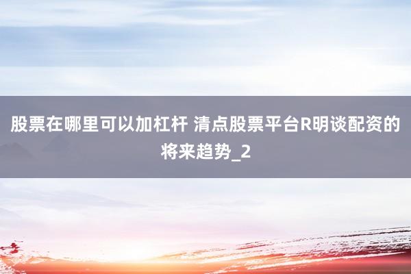 股票在哪里可以加杠杆 清点股票平台R明谈配资的将来趋势_2