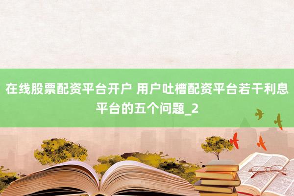 在线股票配资平台开户 用户吐槽配资平台若干利息平台的五个问题_2