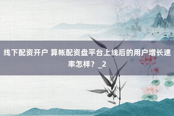 线下配资开户 算帐配资盘平台上线后的用户增长速率怎样？_2