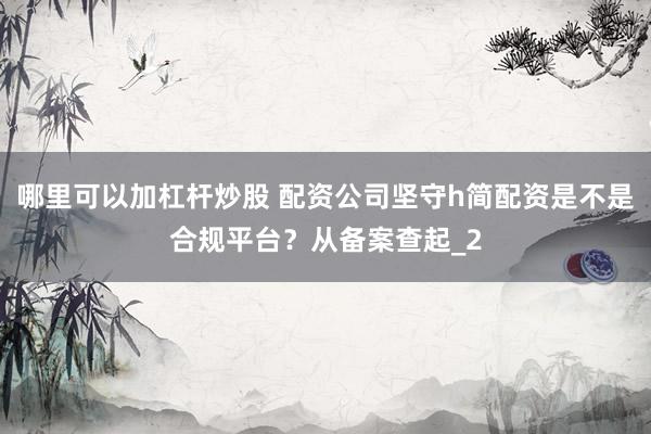 哪里可以加杠杆炒股 配资公司坚守h简配资是不是合规平台？从备案查起_2