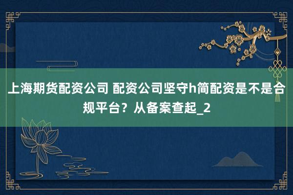 上海期货配资公司 配资公司坚守h简配资是不是合规平台？从备案查起_2