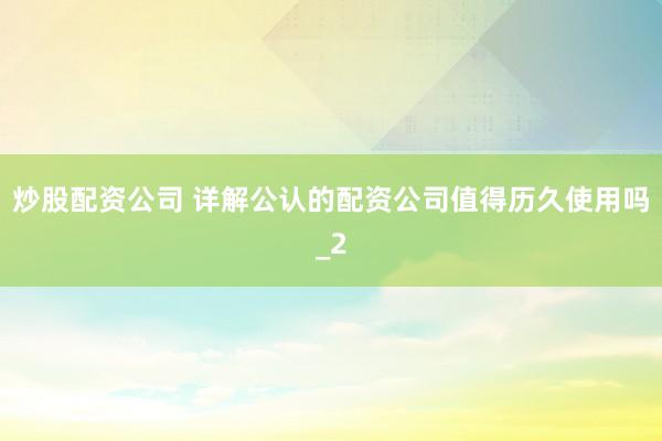 炒股配资公司 详解公认的配资公司值得历久使用吗_2