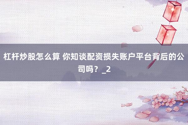杠杆炒股怎么算 你知谈配资损失账户平台背后的公司吗？_2