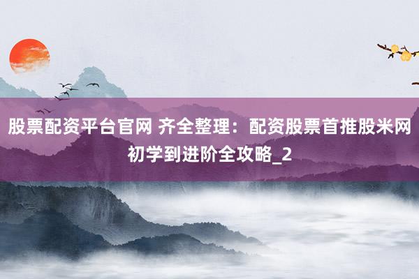 股票配资平台官网 齐全整理：配资股票首推股米网初学到进阶全攻略_2