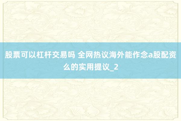 股票可以杠杆交易吗 全网热议海外能作念a股配资么的实用提议_2