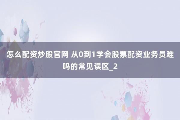 怎么配资炒股官网 从0到1学会股票配资业务员难吗的常见误区_2