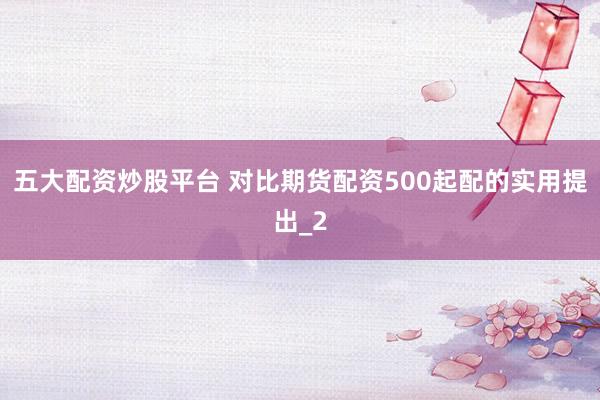 五大配资炒股平台 对比期货配资500起配的实用提出_2