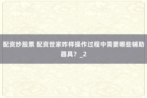 配资炒股票 配资世家咋样操作过程中需要哪些辅助器具？_2
