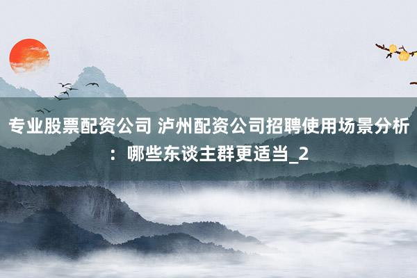 专业股票配资公司 泸州配资公司招聘使用场景分析：哪些东谈主群更适当_2