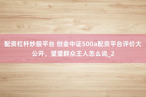 配资杠杆炒股平台 创金中证500a配资平台评价大公开，望望群众王人怎么说_2