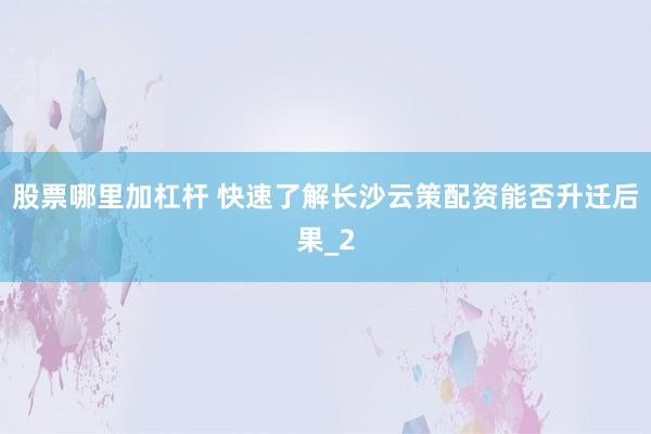 股票哪里加杠杆 快速了解长沙云策配资能否升迁后果_2