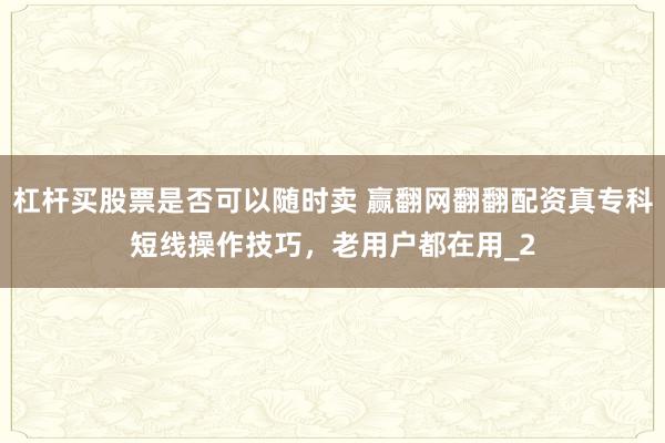 杠杆买股票是否可以随时卖 赢翻网翻翻配资真专科短线操作技巧，老用户都在用_2