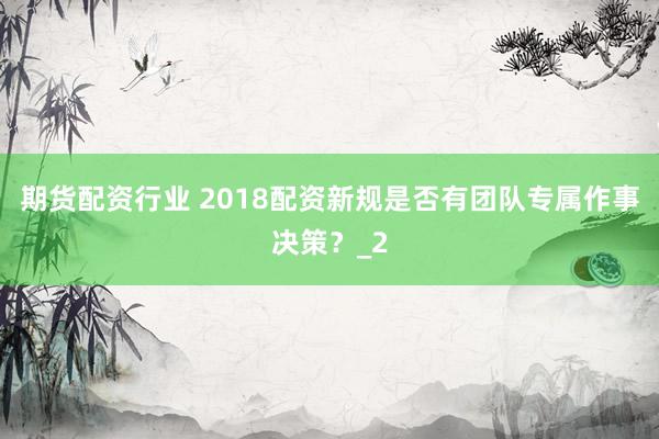 期货配资行业 2018配资新规是否有团队专属作事决策？_2