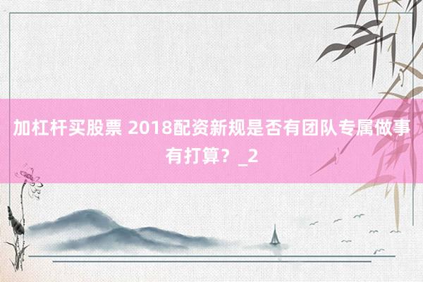加杠杆买股票 2018配资新规是否有团队专属做事有打算？_2