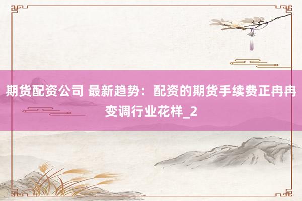 期货配资公司 最新趋势：配资的期货手续费正冉冉变调行业花样_2