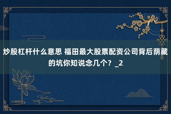 炒股杠杆什么意思 福田最大股票配资公司背后荫藏的坑你知说念几个？_2