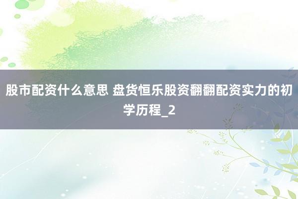 股市配资什么意思 盘货恒乐股资翻翻配资实力的初学历程_2