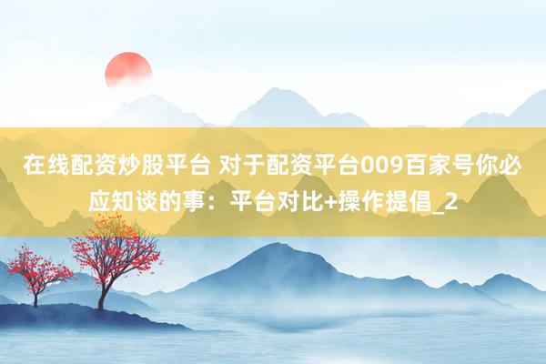 在线配资炒股平台 对于配资平台009百家号你必应知谈的事：平台对比+操作提倡_2