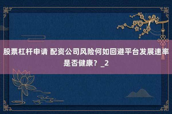 股票杠杆申请 配资公司风险何如回避平台发展速率是否健康？_2
