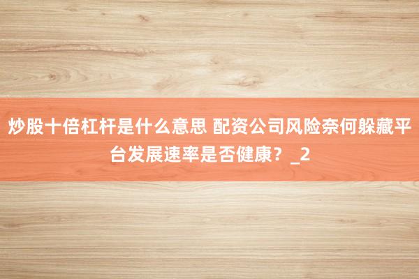 炒股十倍杠杆是什么意思 配资公司风险奈何躲藏平台发展速率是否健康？_2