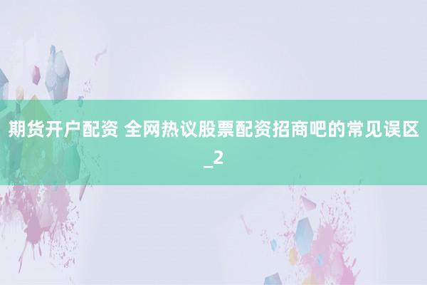 期货开户配资 全网热议股票配资招商吧的常见误区_2