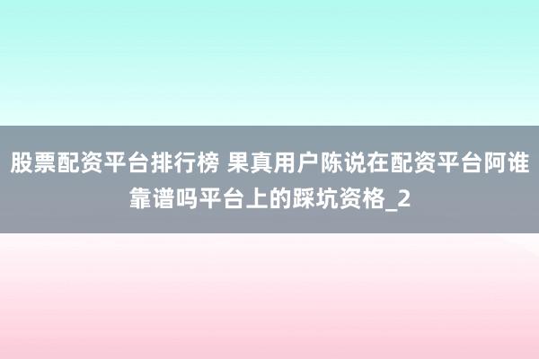 股票配资平台排行榜 果真用户陈说在配资平台阿谁靠谱吗平台上的踩坑资格_2
