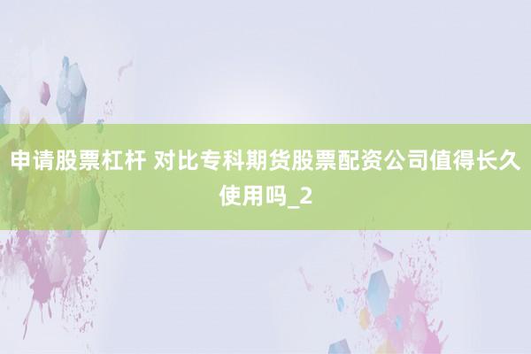 申请股票杠杆 对比专科期货股票配资公司值得长久使用吗_2