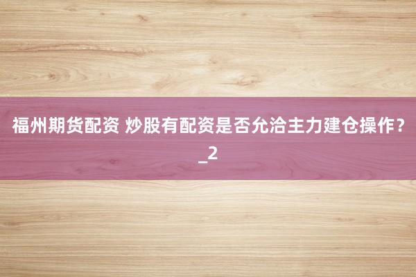 福州期货配资 炒股有配资是否允洽主力建仓操作？_2