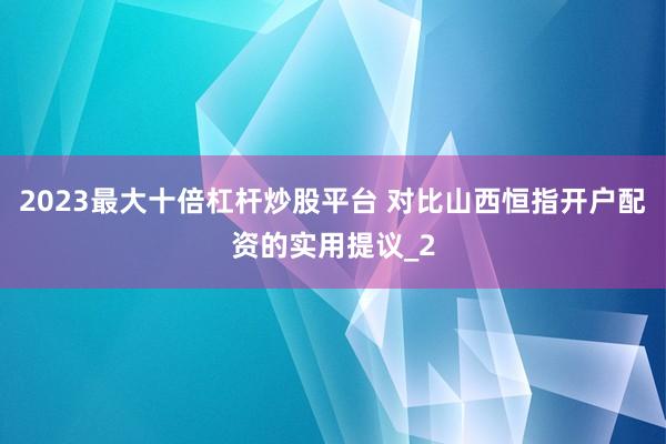 2023最大十倍杠杆炒股平台 对比山西恒指开户配资的实用提议_2