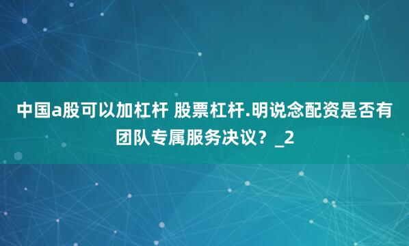 中国a股可以加杠杆 股票杠杆.明说念配资是否有团队专属服务决议？_2