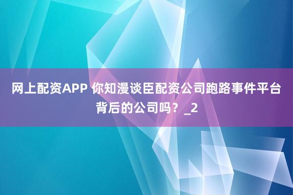 网上配资APP 你知漫谈臣配资公司跑路事件平台背后的公司吗？_2