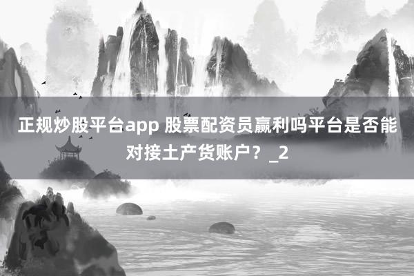 正规炒股平台app 股票配资员赢利吗平台是否能对接土产货账户？_2
