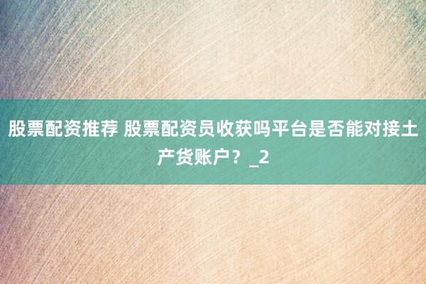 股票配资推荐 股票配资员收获吗平台是否能对接土产货账户？_2