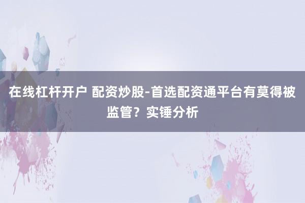 在线杠杆开户 配资炒股-首选配资通平台有莫得被监管？实锤分析