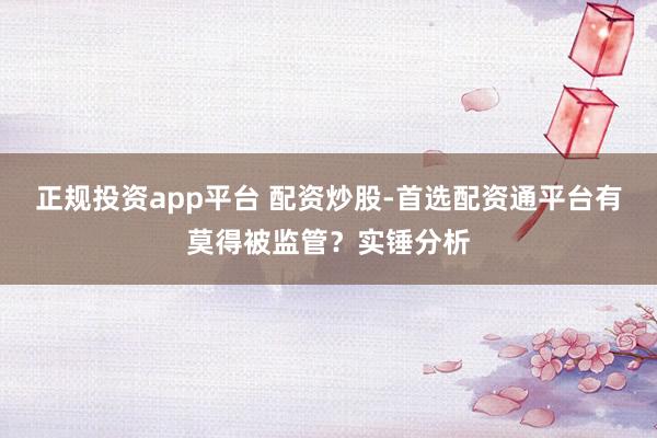 正规投资app平台 配资炒股-首选配资通平台有莫得被监管？实锤分析