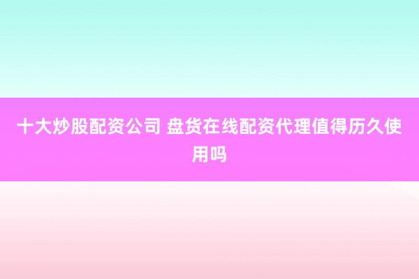 十大炒股配资公司 盘货在线配资代理值得历久使用吗