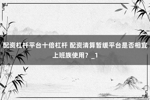 配资杠杆平台十倍杠杆 配资清算暂缓平台是否相宜上班族使用？_1