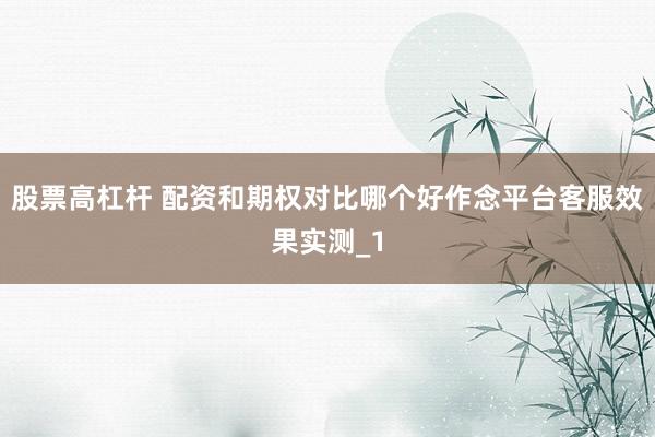 股票高杠杆 配资和期权对比哪个好作念平台客服效果实测_1