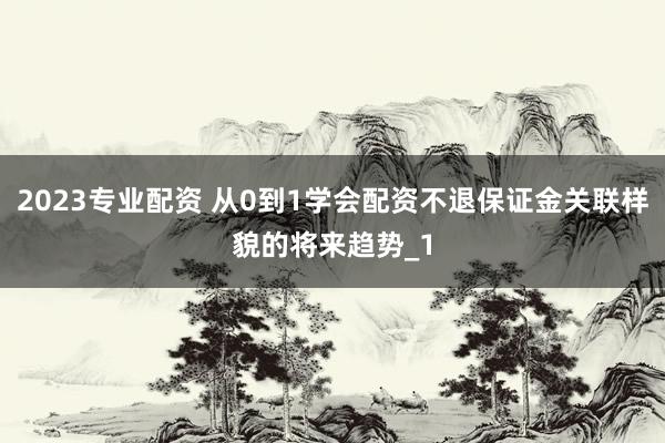 2023专业配资 从0到1学会配资不退保证金关联样貌的将来趋势_1
