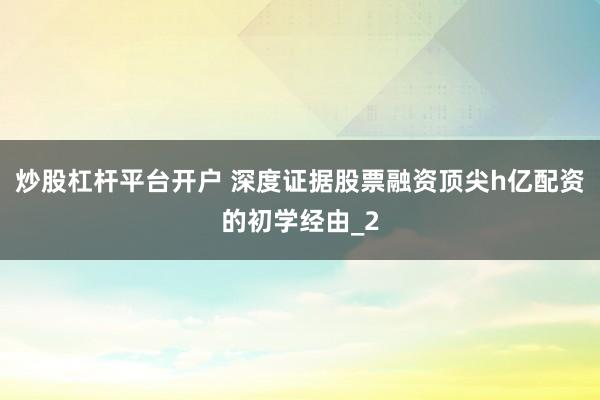 炒股杠杆平台开户 深度证据股票融资顶尖h亿配资的初学经由_2