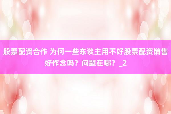 股票配资合作 为何一些东谈主用不好股票配资销售好作念吗？问题在哪？_2