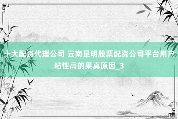十大配资代理公司 云南昆明股票配资公司平台用户粘性高的果真原因_3