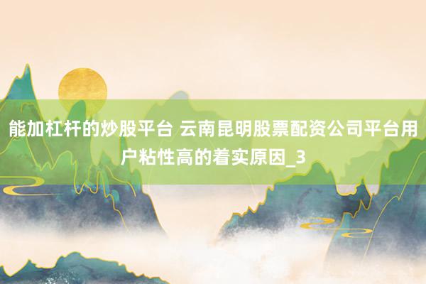 能加杠杆的炒股平台 云南昆明股票配资公司平台用户粘性高的着实原因_3