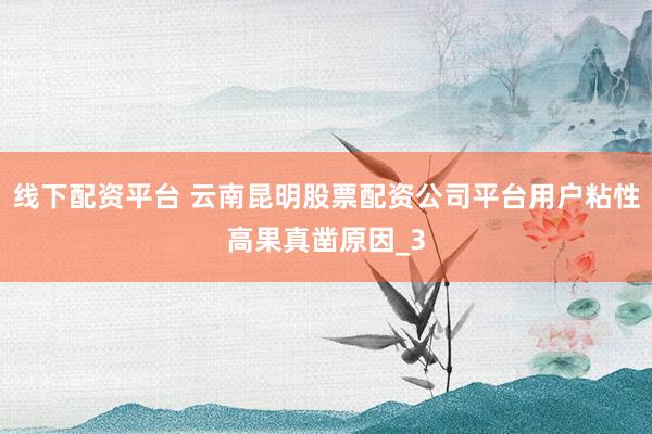 线下配资平台 云南昆明股票配资公司平台用户粘性高果真凿原因_3