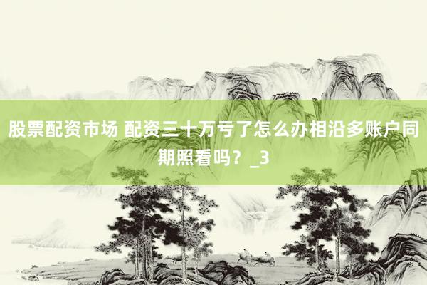 股票配资市场 配资三十万亏了怎么办相沿多账户同期照看吗？_3